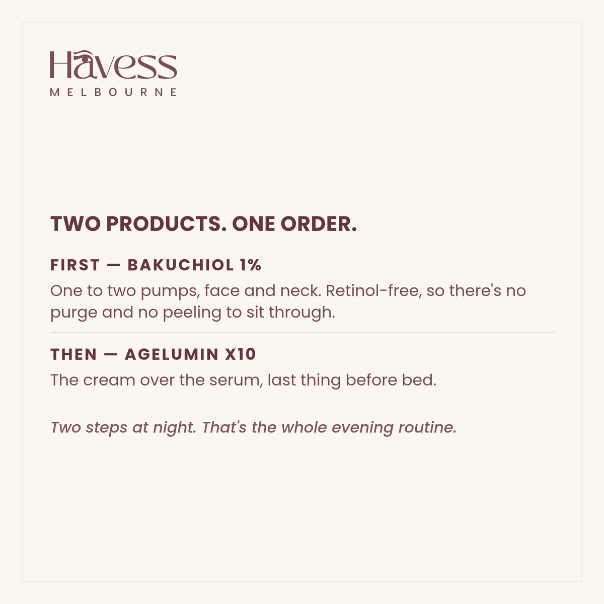 Two products, one order. First, Bakuchiol 1% — one to two pumps, face and neck, retinol-free so there is no purge and no peeling. Then AgeLumin X10 — the cream over the serum, last thing before bed. Two steps at night; that's the whole evening routine.