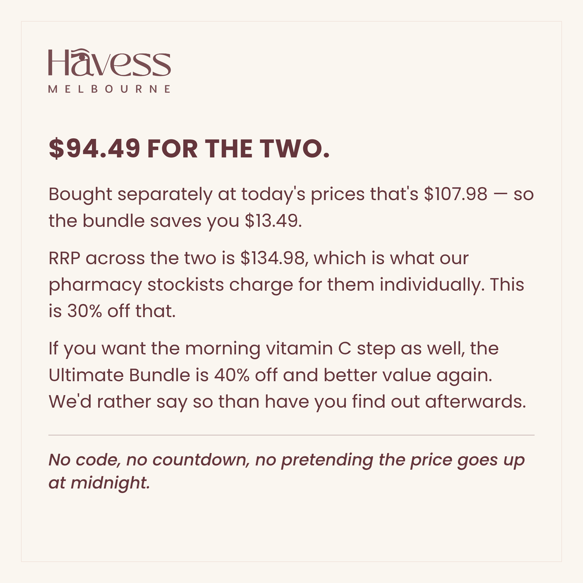 $94.49 for the two. Bought separately at today's prices that's $107.98, so the bundle saves you $13.49. RRP across the two is $134.98, which is what our pharmacy stockists charge individually — this is 30% off that. If you want the morning vitamin C step as well, the Ultimate Bundle is 40% off and better value again. No code, no countdown.