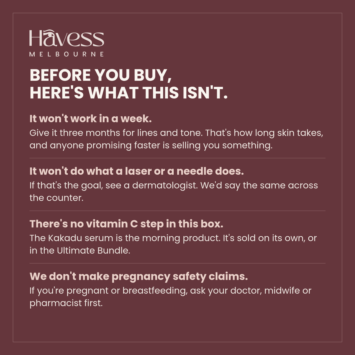 Before you buy, here's what this isn't. It won't work in a week — give it three months for lines and tone. It won't do what a laser or a needle does. There's no vitamin C step in this box. And we don't make pregnancy safety claims — ask your doctor, midwife or pharmacist first.