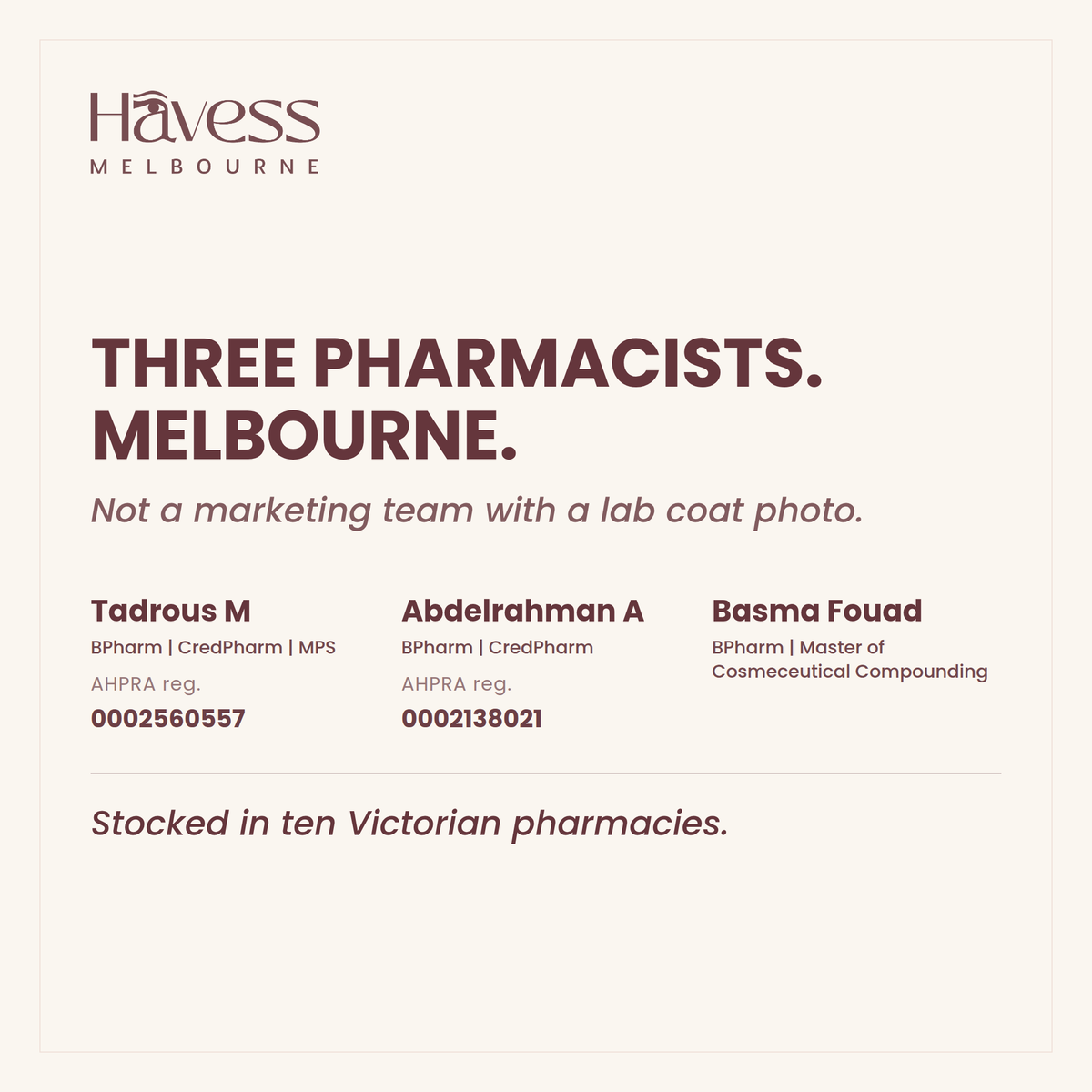 Three pharmacists in Melbourne. Tadrous M, BPharm CredPharm MPS, AHPRA reg. 0002560557. Abdelrahman A, BPharm CredPharm, AHPRA reg. 0002138021. Basma Fouad, BPharm and Master of Cosmeceutical Compounding. Stocked in ten Victorian pharmacies.