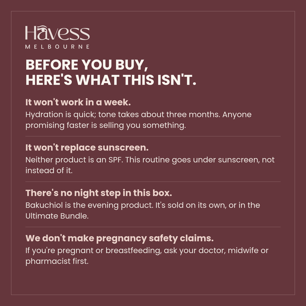 Before you buy, here's what this isn't. It won't work in a week — hydration is quick, tone takes about three months. It won't replace sunscreen; neither product is an SPF. There's no night step in this box. And we don't make pregnancy safety claims — ask your doctor, midwife or pharmacist first.